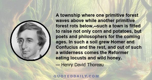 A township where one primitive forest waves above while another primitive forest rots below,--such a town is fitted to raise not only corn and potatoes, but poets and philosophers for the coming ages. In such a soil