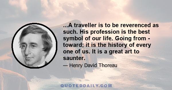 ...A traveller is to be reverenced as such. His profession is the best symbol of our life. Going from - toward; it is the history of every one of us. It is a great art to saunter.