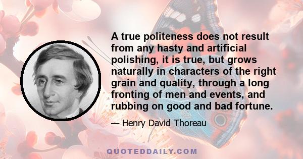 A true politeness does not result from any hasty and artificial polishing, it is true, but grows naturally in characters of the right grain and quality, through a long fronting of men and events, and rubbing on good and 