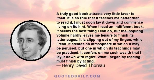 A truly good book attracts very little favor to itself. It is so true that it teaches me better than to read it. I must soon lay it down and commence living on its hint. When I read an indifferent book, it seems the