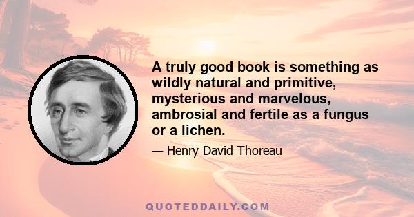 A truly good book is something as wildly natural and primitive, mysterious and marvelous, ambrosial and fertile as a fungus or a lichen.