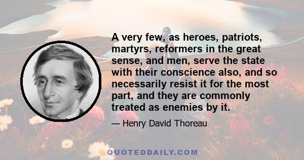 A very few, as heroes, patriots, martyrs, reformers in the great sense, and men, serve the state with their conscience also, and so necessarily resist it for the most part, and they are commonly treated as enemies by it.