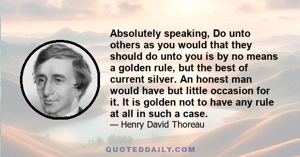 Absolutely speaking, Do unto others as you would that they should do unto you is by no means a golden rule, but the best of current silver. An honest man would have but little occasion for it. It is golden not to have