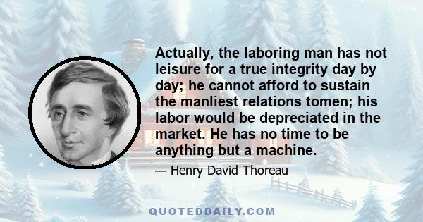 Actually, the laboring man has not leisure for a true integrity day by day; he cannot afford to sustain the manliest relations tomen; his labor would be depreciated in the market. He has no time to be anything but a