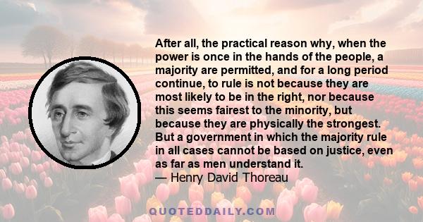 After all, the practical reason why, when the power is once in the hands of the people, a majority are permitted, and for a long period continue, to rule is not because they are most likely to be in the right, nor