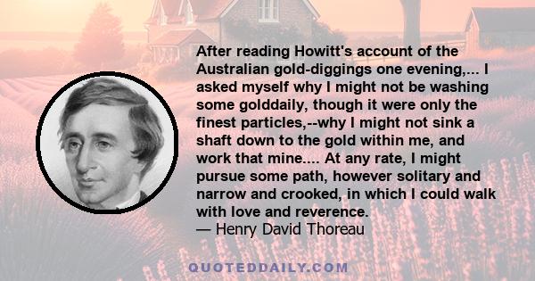 After reading Howitt's account of the Australian gold-diggings one evening,... I asked myself why I might not be washing some golddaily, though it were only the finest particles,--why I might not sink a shaft down to