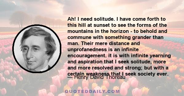 Ah! I need solitude. I have come forth to this hill at sunset to see the forms of the mountains in the horizon - to behold and commune with something grander than man. Their mere distance and unprofanedness is an