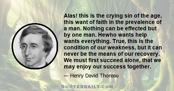 Alas! this is the crying sin of the age, this want of faith in the prevalence of a man. Nothing can be effected but by one man. Hewho wants help wants everything. True, this is the condition of our weakness, but it can