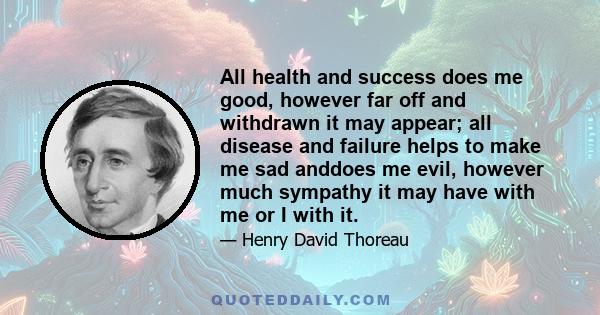 All health and success does me good, however far off and withdrawn it may appear; all disease and failure helps to make me sad anddoes me evil, however much sympathy it may have with me or I with it.