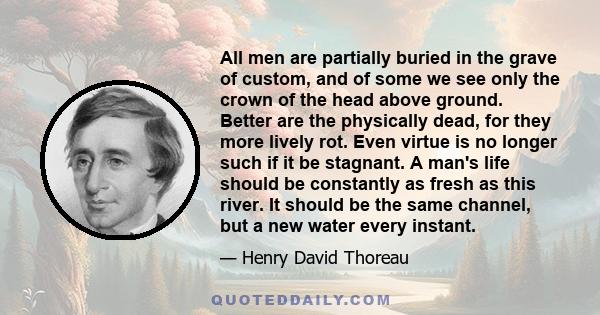 All men are partially buried in the grave of custom, and of some we see only the crown of the head above ground. Better are the physically dead, for they more lively rot. Even virtue is no longer such if it be stagnant. 