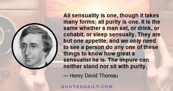 All sensuality is one, though it takes many forms; all purity is one. It is the same whether a man eat, or drink, or cohabit, or sleep sensually. They are but one appetite, and we only need to see a person do any one of 