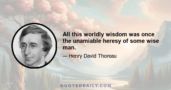 All this worldly wisdom was once the unamiable heresy of some wise man.