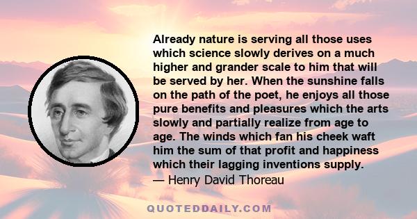 Already nature is serving all those uses which science slowly derives on a much higher and grander scale to him that will be served by her. When the sunshine falls on the path of the poet, he enjoys all those pure