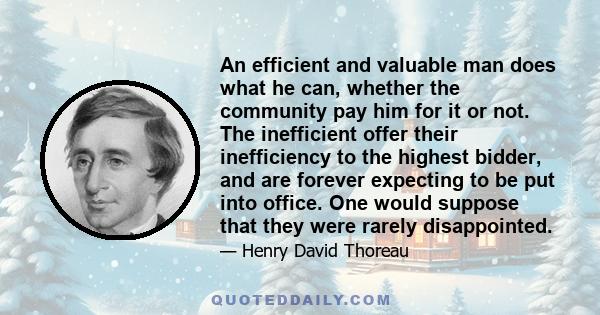 An efficient and valuable man does what he can, whether the community pay him for it or not. The inefficient offer their inefficiency to the highest bidder, and are forever expecting to be put into office. One would