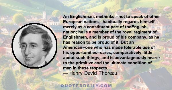 An Englishman, methinks,--not to speak of other European nations,--habitually regards himself merely as a constituent part of theEnglish nation; he is a member of the royal regiment of Englishmen, and is proud of his