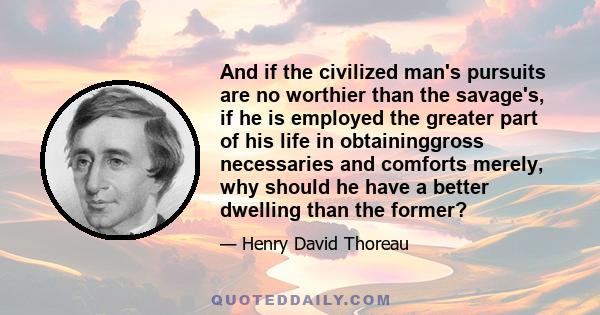 And if the civilized man's pursuits are no worthier than the savage's, if he is employed the greater part of his life in obtaininggross necessaries and comforts merely, why should he have a better dwelling than the