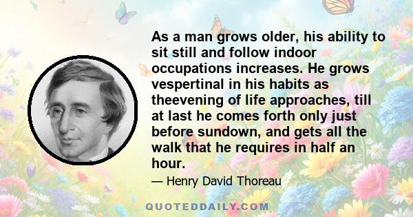 As a man grows older, his ability to sit still and follow indoor occupations increases. He grows vespertinal in his habits as theevening of life approaches, till at last he comes forth only just before sundown, and gets 