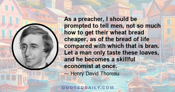 As a preacher, I should be prompted to tell men, not so much how to get their wheat bread cheaper, as of the bread of life compared with which that is bran. Let a man only taste these loaves, and he becomes a skillful