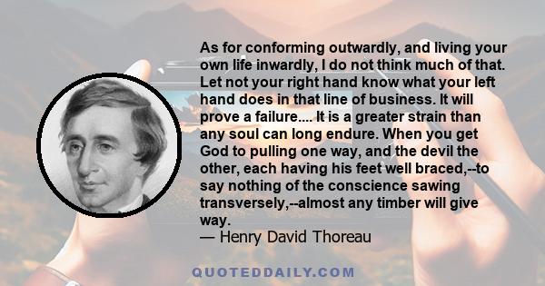 As for conforming outwardly, and living your own life inwardly, I do not think much of that. Let not your right hand know what your left hand does in that line of business. It will prove a failure.... It is a greater