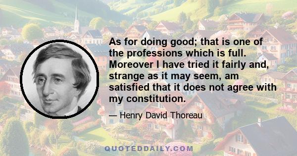 As for doing good; that is one of the professions which is full. Moreover I have tried it fairly and, strange as it may seem, am satisfied that it does not agree with my constitution.