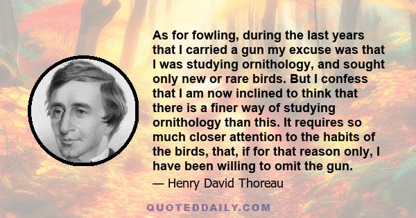 As for fowling, during the last years that I carried a gun my excuse was that I was studying ornithology, and sought only new or rare birds. But I confess that I am now inclined to think that there is a finer way of