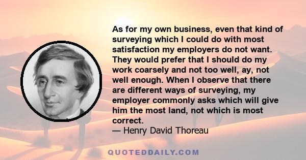 As for my own business, even that kind of surveying which I could do with most satisfaction my employers do not want. They would prefer that I should do my work coarsely and not too well, ay, not well enough. When I