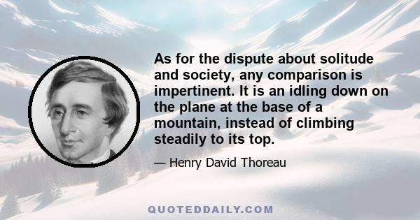 As for the dispute about solitude and society, any comparison is impertinent. It is an idling down on the plane at the base of a mountain, instead of climbing steadily to its top.