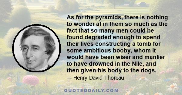 As for the pyramids, there is nothing to wonder at in them so much as the fact that so many men could be found degraded enough to spend their lives constructing a tomb for some ambitious booby, whom it would have been