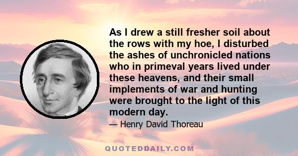 As I drew a still fresher soil about the rows with my hoe, I disturbed the ashes of unchronicled nations who in primeval years lived under these heavens, and their small implements of war and hunting were brought to the 