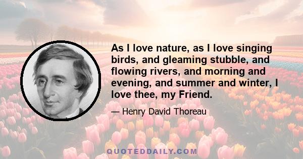 As I love nature, as I love singing birds, and gleaming stubble, and flowing rivers, and morning and evening, and summer and winter, I love thee, my Friend.