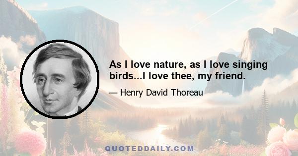 As I love nature, as I love singing birds...I love thee, my friend.