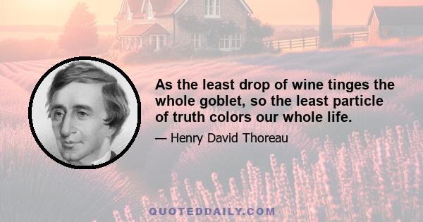 As the least drop of wine tinges the whole goblet, so the least particle of truth colors our whole life.