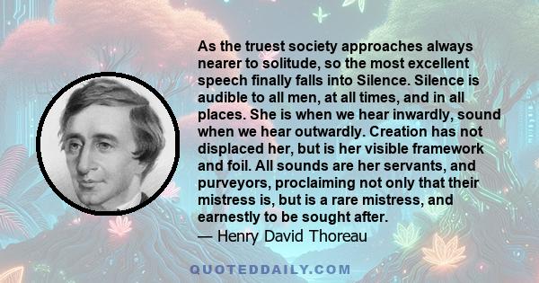 As the truest society approaches always nearer to solitude, so the most excellent speech finally falls into Silence. Silence is audible to all men, at all times, and in all places. She is when we hear inwardly, sound