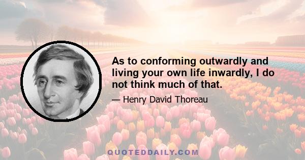 As to conforming outwardly and living your own life inwardly, I do not think much of that.