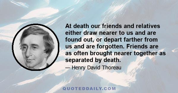 At death our friends and relatives either draw nearer to us and are found out, or depart farther from us and are forgotten. Friends are as often brought nearer together as separated by death.