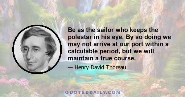 Be as the sailor who keeps the polestar in his eye. By so doing we may not arrive at our port within a calculable period, but we will maintain a true course.