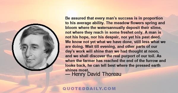 Be assured that every man's success is in proportion to his average ability. The meadow flowers spring and bloom where the watersannually deposit their slime, not where they reach in some freshet only. A man is not his