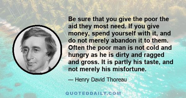 Be sure that you give the poor the aid they most need. If you give money, spend yourself with it, and do not merely abandon it to them. Often the poor man is not cold and hungry as he is dirty and ragged and gross. It