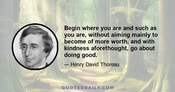 Begin where you are and such as you are, without aiming mainly to become of more worth, and with kindness aforethought, go about doing good.