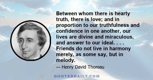 Between whom there is hearty truth, there is love; and in proportion to our truthfulness and confidence in one another, our lives are divine and miraculous, and answer to our ideal. . . . Friends do not live in harmony