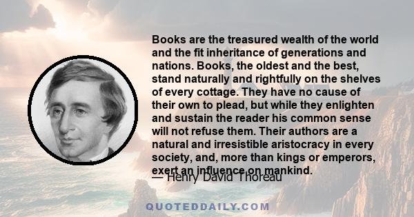 Books are the treasured wealth of the world and the fit inheritance of generations and nations. Books, the oldest and the best, stand naturally and rightfully on the shelves of every cottage. They have no cause of their 