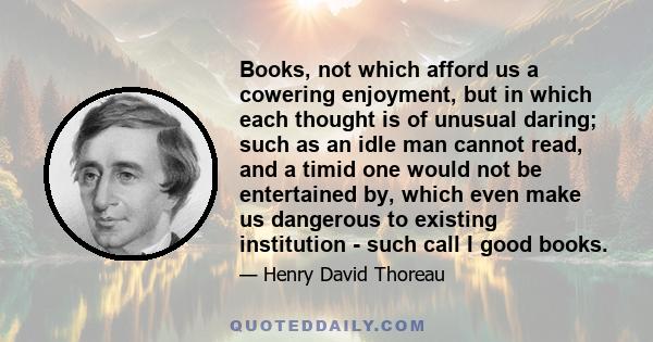 Books, not which afford us a cowering enjoyment, but in which each thought is of unusual daring; such as an idle man cannot read, and a timid one would not be entertained by, which even make us dangerous to existing