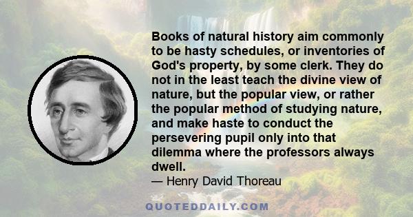 Books of natural history aim commonly to be hasty schedules, or inventories of God's property, by some clerk. They do not in the least teach the divine view of nature, but the popular view, or rather the popular method