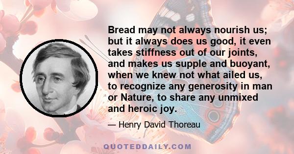 Bread may not always nourish us; but it always does us good, it even takes stiffness out of our joints, and makes us supple and buoyant, when we knew not what ailed us, to recognize any generosity in man or Nature, to