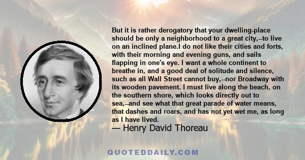 But it is rather derogatory that your dwelling-place should be only a neighborhood to a great city,--to live on an inclined plane.I do not like their cities and forts, with their morning and evening guns, and sails