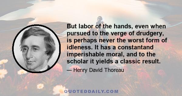 But labor of the hands, even when pursued to the verge of drudgery, is perhaps never the worst form of idleness. It has a constantand imperishable moral, and to the scholar it yields a classic result.