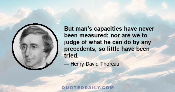 But man's capacities have never been measured; nor are we to judge of what he can do by any precedents, so little have been tried.