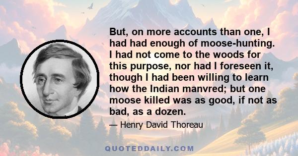 But, on more accounts than one, I had had enough of moose-hunting. I had not come to the woods for this purpose, nor had I foreseen it, though I had been willing to learn how the Indian manvred; but one moose killed was 