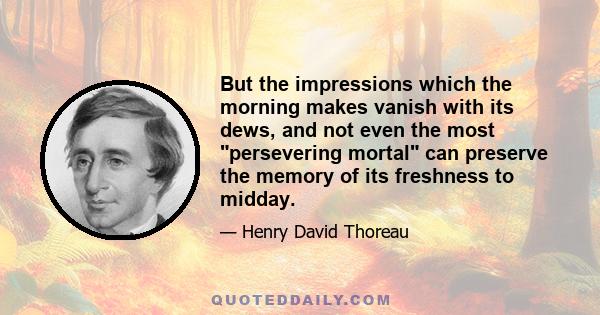 But the impressions which the morning makes vanish with its dews, and not even the most persevering mortal can preserve the memory of its freshness to midday.