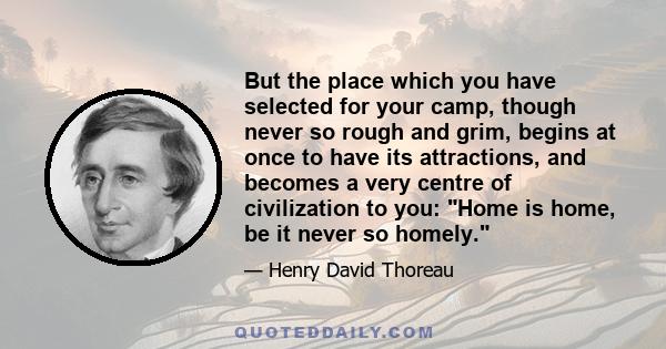 But the place which you have selected for your camp, though never so rough and grim, begins at once to have its attractions, and becomes a very centre of civilization to you: Home is home, be it never so homely.